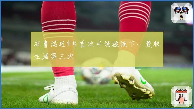 布鲁诺近4年首次半场被换下，曼联生涯第三次