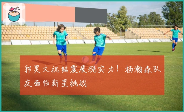 郭昊文祝铭震展现实力！杨瀚森队友面临新星挑战