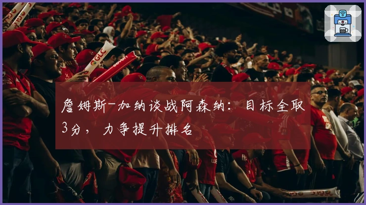 詹姆斯-加纳谈战阿森纳：目标全取3分，力争提升排名