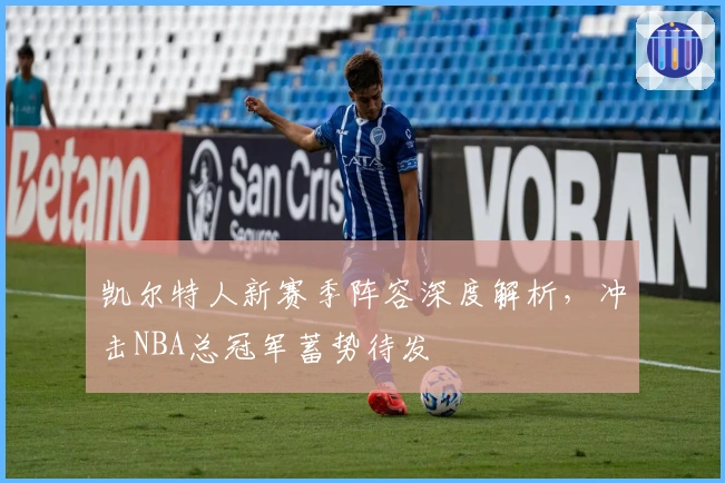 凯尔特人新赛季阵容深度解析，冲击NBA总冠军蓄势待发